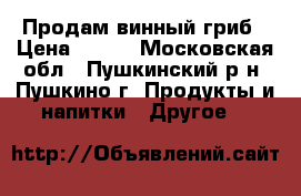  Продам винный гриб › Цена ­ 300 - Московская обл., Пушкинский р-н, Пушкино г. Продукты и напитки » Другое   
